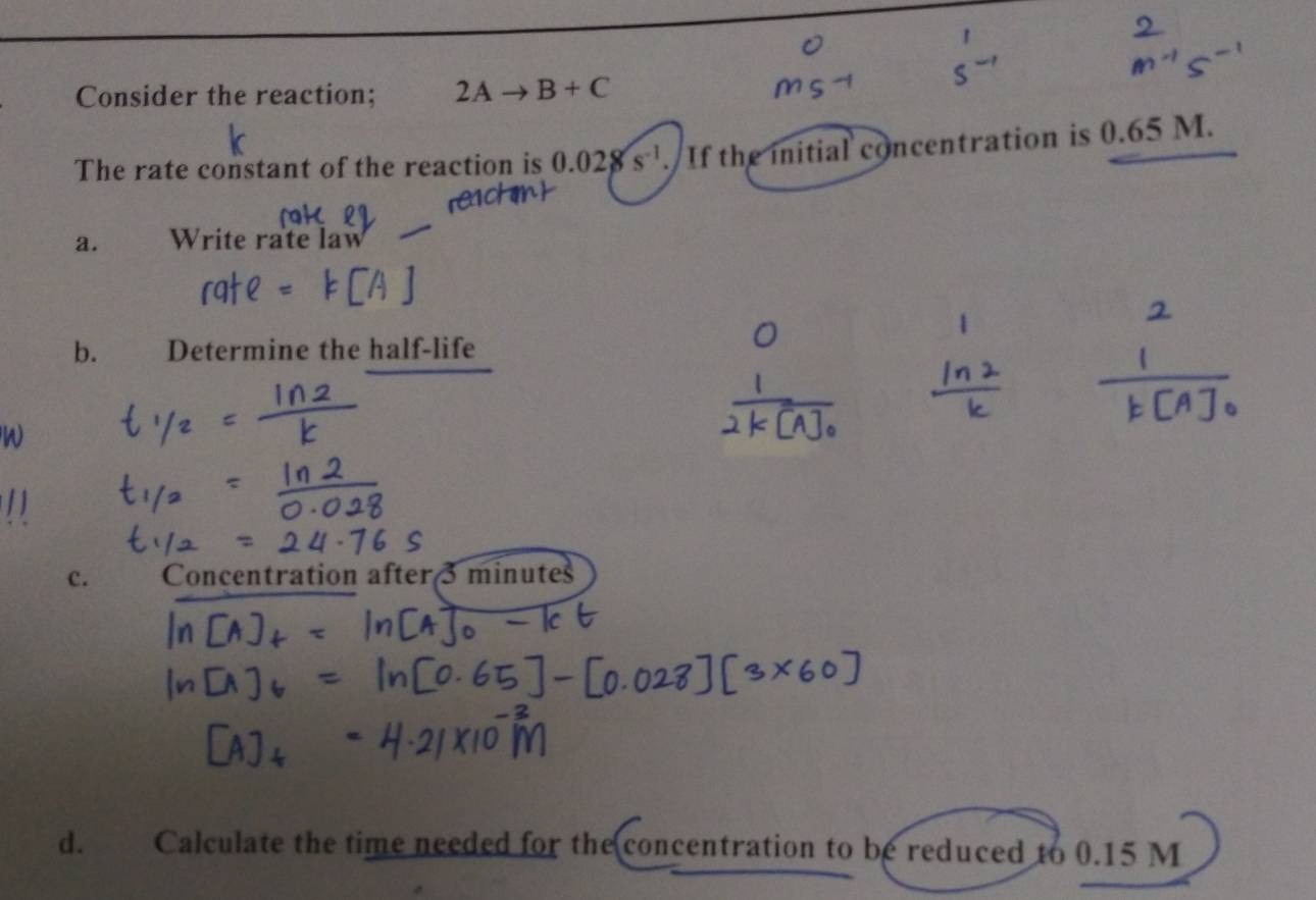 Consider the reaction; 2Ato B+C
The rate constant of the reaction is 0.028s^(-1). If the initial concentration is 0.65 M.
a. Write rate law
b. _ Determine the half-life
W
c. Concentration after 3 minu tes 
d. Calculate the time needed for the concentration to be reduced to 0.15 M