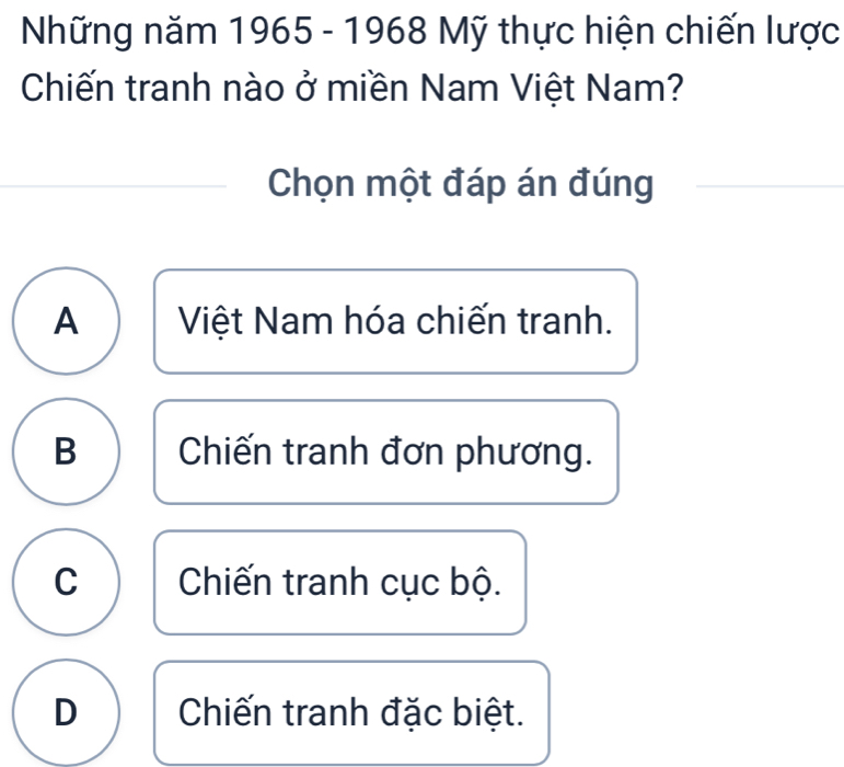 Những năm 1965 - 1968 Mỹ thực hiện chiến lược
Chiến tranh nào ở miền Nam Việt Nam?
Chọn một đáp án đúng
A Việt Nam hóa chiến tranh.
B Chiến tranh đơn phương.
C Chiến tranh cục bộ.
D Chiến tranh đặc biệt.