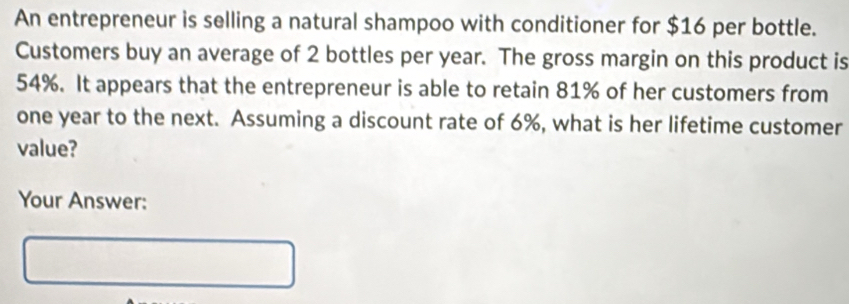 An entrepreneur is selling a natural shampoo with conditioner for $16 per bottle. 
Customers buy an average of 2 bottles per year. The gross margin on this product is
54%. It appears that the entrepreneur is able to retain 81% of her customers from
one year to the next. Assuming a discount rate of 6%, what is her lifetime customer 
value? 
Your Answer: