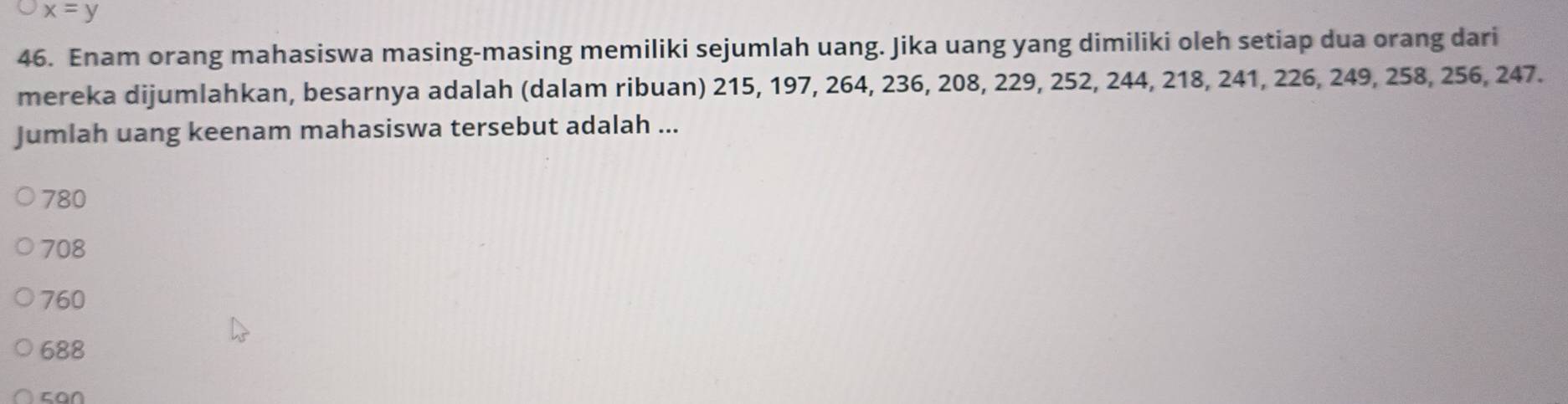 x=y
46. Enam orang mahasiswa masing-masing memiliki sejumlah uang. Jika uang yang dimiliki oleh setiap dua orang dari
mereka dijumlahkan, besarnya adalah (dalam ribuan) 215, 197, 264, 236, 208, 229, 252, 244, 218, 241, 226, 249, 258, 256, 247.
Jumlah uang keenam mahasiswa tersebut adalah ...
780
708
760
688
can