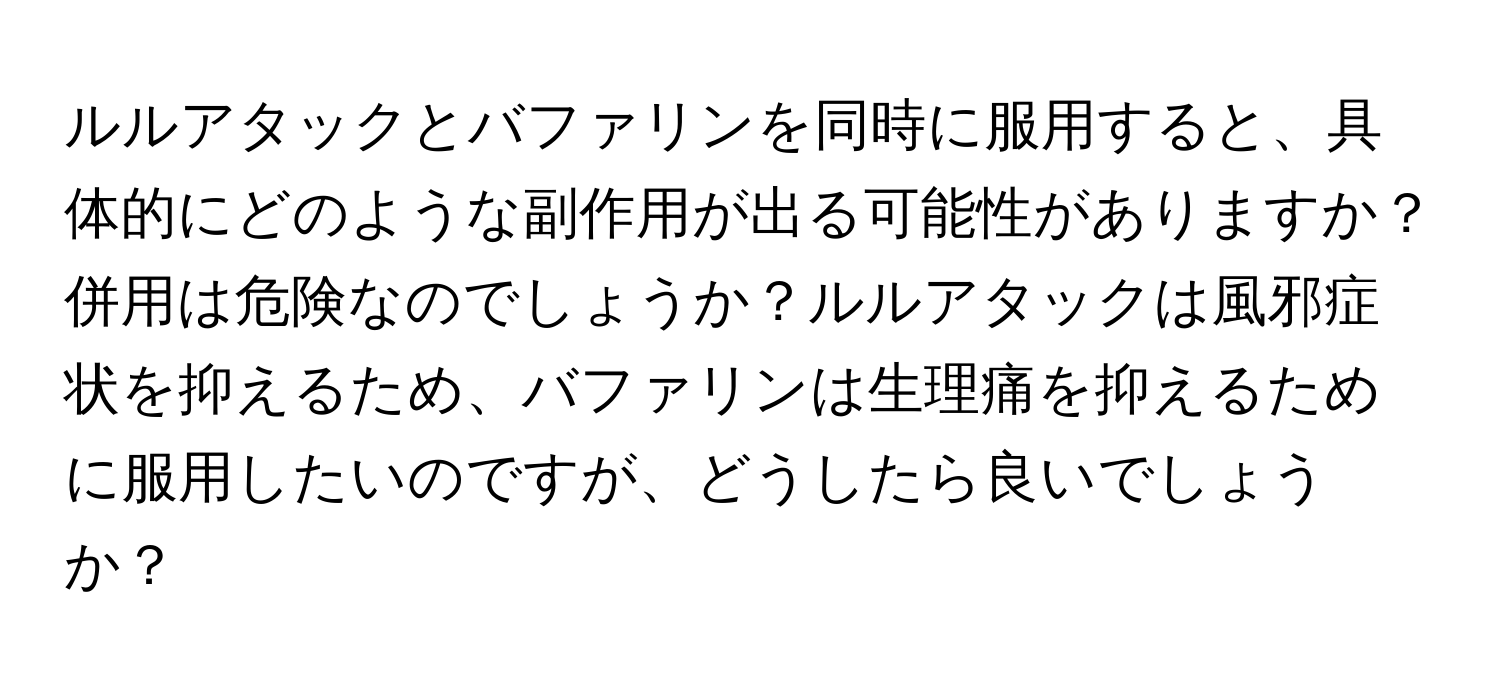 ルルアタックとバファリンを同時に服用すると、具体的にどのような副作用が出る可能性がありますか？併用は危険なのでしょうか？ルルアタックは風邪症状を抑えるため、バファリンは生理痛を抑えるために服用したいのですが、どうしたら良いでしょうか？