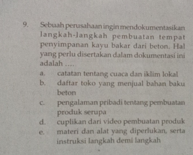 Sebuah perusahaan ingin mendokumentasikan
langkah-langkah pembuatan tempat
penyimpanan kayu bakar dari beton. Hal
yang perlu disertakan dalam dokumentasi ini
adalah ....
a. catatan tentang cuaca dan iklim lokal
b. daftar toko yang menjual bahan baku
beton
c. pengalaman pribadi tentang pembuatan
produk serupa
d. cuplikan dari video pembuatan produk
e. materi dan alat yang diperlukan, serta
instruksi langkah demi langkah