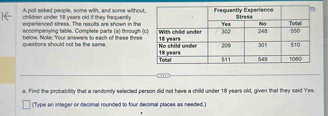 A poll asked people, some with, and some without 
children under 18 years old if they frequently 
experienced stress. The results are shown in the 
accompanying table. Complete parts (a) through ( 
below. Note: Your answers to each of these three 
questions should not be the same. 
a. Find the probability that a randomly selected person did not have a child under 18 years old, given that they said Yes. 
(Type an integer or decimal rounded to four decimal places as needed.)