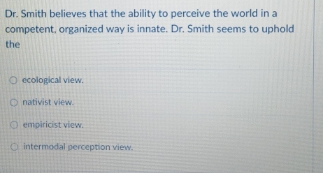 Dr. Smith believes that the ability to perceive the world in a
competent, organized way is innate. Dr. Smith seems to uphold
the
ecological view.
nativist view.
empiricist view.
intermodal perception view.