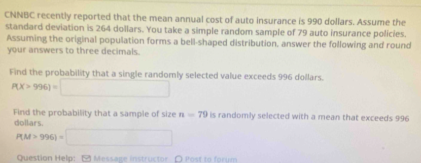 CNNBC recently reported that the mean annual cost of auto insurance is 990 dollars. Assume the 
standard deviation is 264 dollars. You take a simple random sample of 79 auto insurance policies. 
Assuming the original population forms a bell-shaped distribution, answer the following and round 
your answers to three decimals. 
Find the probability that a single randomly selected value exceeds 996 dollars.
P(X>996)=□
Find the probability that a sample of size n=79 is randomly selected with a mean that exceeds 996
dollars.
P(M>996)=□
Question Help: [ Message instructor O Post to forum