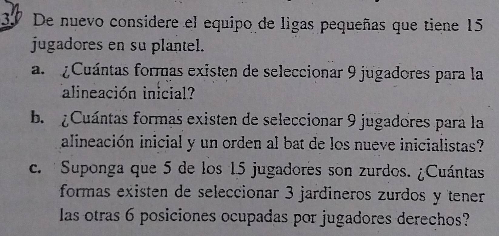 3º De nuevo considere el equipo de ligas pequeñas que tiene 15
jugadores en su plantel. 
a. ¿Cuántas formas existen de seleccionar 9 jugadores para la 
alineación inicial? 
b Cuántas formas existen de seleccionar 9 jugadores para la 
alineación inicial y un orden al bat de los nueve inicialistas? 
c. Suponga que 5 de los 15 jugadores son zurdos. ¿Cuántas 
formas existen de seleccionar 3 jardíneros zurdos y tener 
las otras 6 posiciones ocupadas por jugadores derechos?