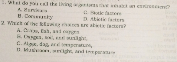 What do you call the living organisms that inhabit an environment?
A. Survivors C. Biotic factors
B. Community D. Abiotic factors
2. Which of the following choices are abiotic factors?
A. Crabs, fish, and oxygen
B. Oxygen, soil, and sunlight,
C. Algae, dog, and temperature,
D. Mushroom, sunlight, and temperature