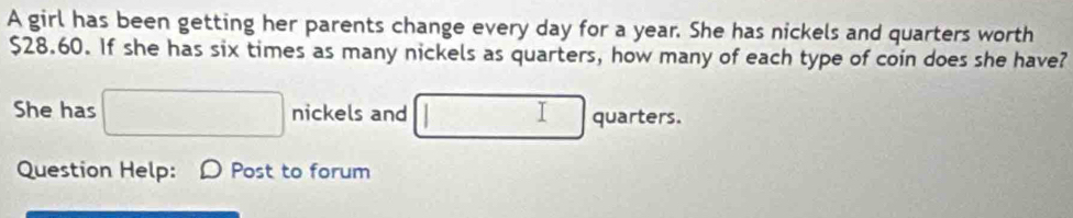 A girl has been getting her parents change every day for a year. She has nickels and quarters worth
$28.60. If she has six times as many nickels as quarters, how many of each type of coin does she have? 
She has □ nickels and □ quarters. 
Question Help: D Post to forum