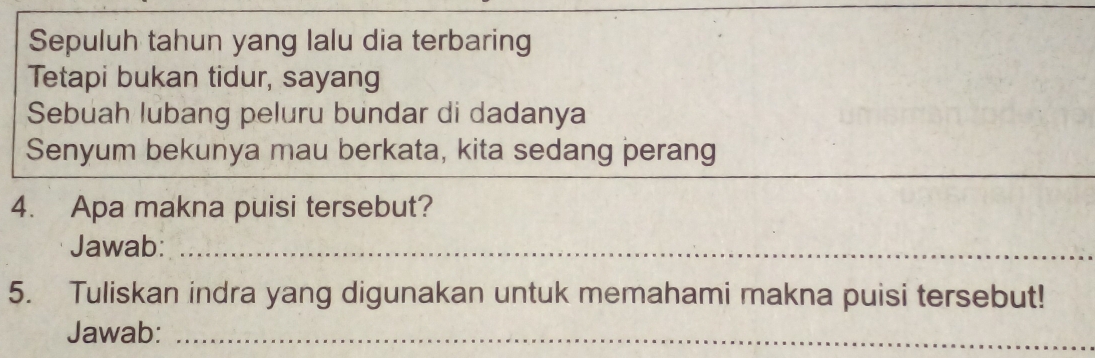 Sepuluh tahun yang lalu dia terbaring 
Tetapi bukan tidur, sayang 
Sebuah lubang peluru bundar di dadanya 
Senyum bekunya mau berkata, kita sedang perang 
_ 
_ 
4. Apa makna puisi tersebut? 
Jawab:_ 
5. Tuliskan indra yang digunakan untuk memahami makna puisi tersebut! 
Jawab:_