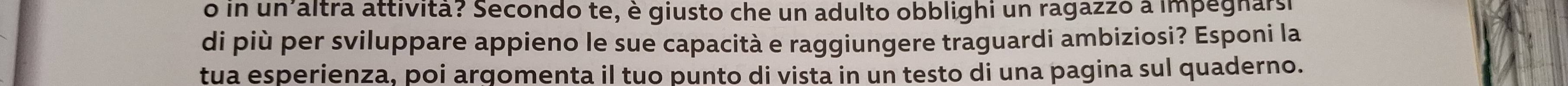 in un altra attívitã? Secondo te, è giusto che un adulto obblighi un ragazzó a impegnarsi 
di più per sviluppare appieno le sue capacità e raggiungere traguardi ambiziosi? Esponi la 
tua esperienza, poi argomenta il tuo punto di vista in un testo di una pagina sul quaderno.