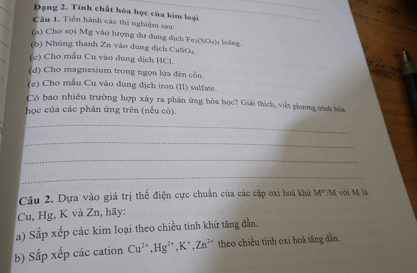 Dạng 2. Tính chất hóa học của kim loại 
_ 
_ 
Câu 1. Tiến hành các thí nghiệm sau: 
(a) Cho sợi Mg vào lượng dư dung dịch Fe 2(SO_4) 3 loãng. 
(b) Nhúng thanh Zn vào dung dịch CuSO₄. 
(c) Cho mẫu Cu vào dung dịch HCl. 
(d) Cho magnesium trong ngọn lửa đèn cồn. 
(e) Cho mẫu Cu vào dung dịch iron (II) sulfate. 
Có bao nhiều trường hợp xảy ra phản ứng hóa học? Giải thích, viết phương trình hóa 
học của các phản ứng trên (nếu có). 
_ 
_ 
_ 
_ 
Câu 2. Dựa vào giá trị thế điện cực chuẩn của các cặp oxi hoá khử M^(n+)/M với M là 
Cu, Hg, K và Zn, hãy: 
a) Sắp xếp các kim loại theo chiều tính khử tăng dần. 
b) Sắp xếp các cation Cu^(2+), Hg^(2+), K^+, Zn^(2+) theo chiều tính oxi hoá tăng dần.