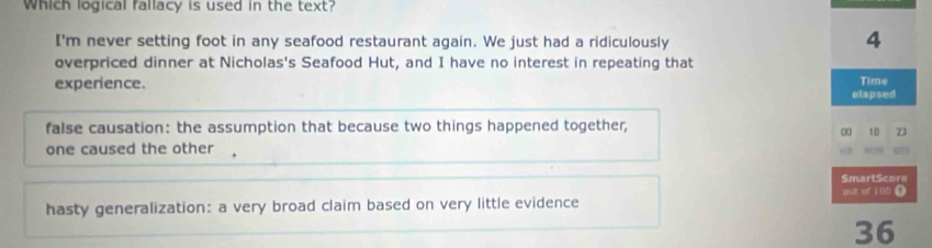 Which logical fallacy is used in the text?
I'm never setting foot in any seafood restaurant again. We just had a ridiculously
4
overpriced dinner at Nicholas's Seafood Hut, and I have no interest in repeating that
experience.
Time
elapsed
false causation: the assumption that because two things happened together,
00 10 73
one caused the other
87
SmartScore
out of 1 00 0
hasty generalization: a very broad claim based on very little evidence
36