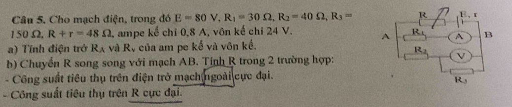 Cho mạch điện, trong đó E=80V,R_1=30Omega ,R_2=40Omega ,R_3=
150 Ω. R+r=48Omega ampe kế chỉ 0,8 A, vôn kế chỉ 24 V.
a) Tính điện trở R_A và R_v của am pe kế và vôn kế.
b) Chuyển R song song với mạch AB. Tỉnh R trong 2 trường hợp:
- Công suất tiêu thụ trên điện trở mạch ngoài cực đại.
- Công suất tiêu thụ trên R cực đại.