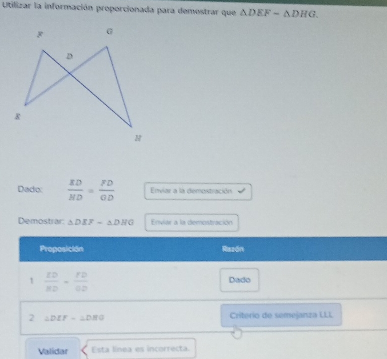 Utilizar la información proporcionada para demostrar que △ DEFsim △ DHG. 
Dado:  ED/HD = FD/GD  Enviar a la demostración 
Demostrar: △ DEFsim △ DHG Enviar a la demostración 
Proposición Razón 
1  ED/BD = FD/OD 
Dado 
2 △ DEF-△ DHG
Criterío de semejanza LLL 
Validar Esta línea es incorrecta.