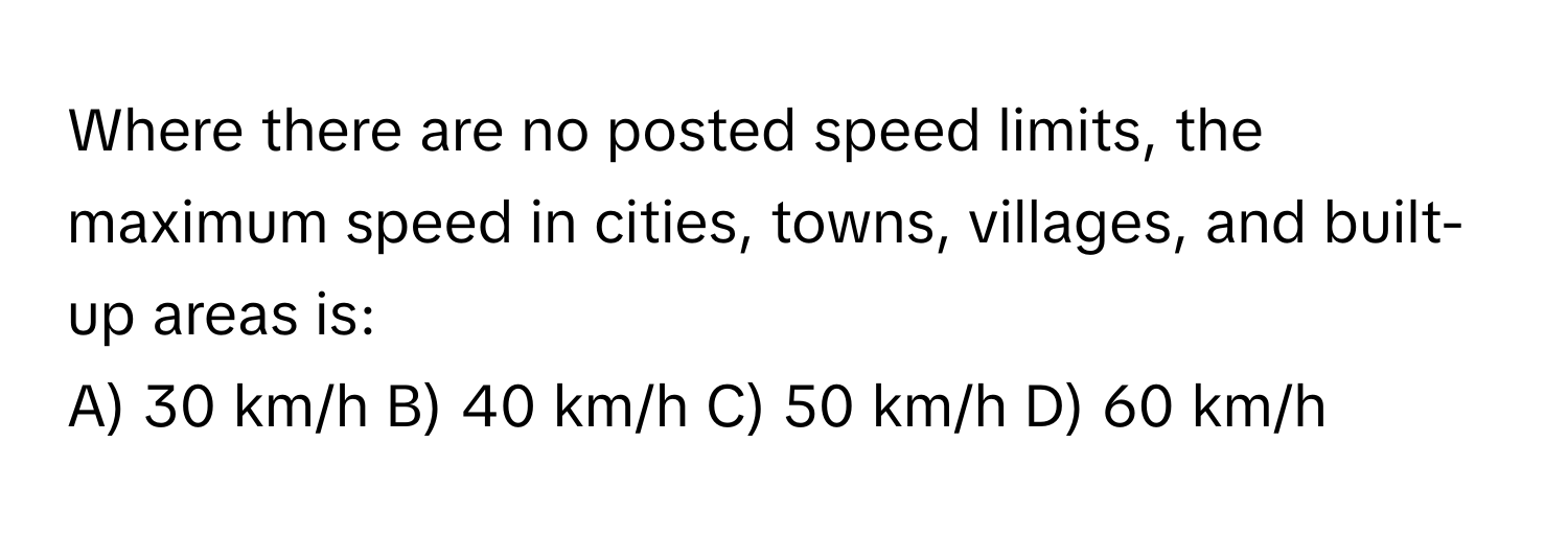 Where there are no posted speed limits, the maximum speed in cities, towns, villages, and built-up areas is:

A) 30 km/h B) 40 km/h C) 50 km/h D) 60 km/h