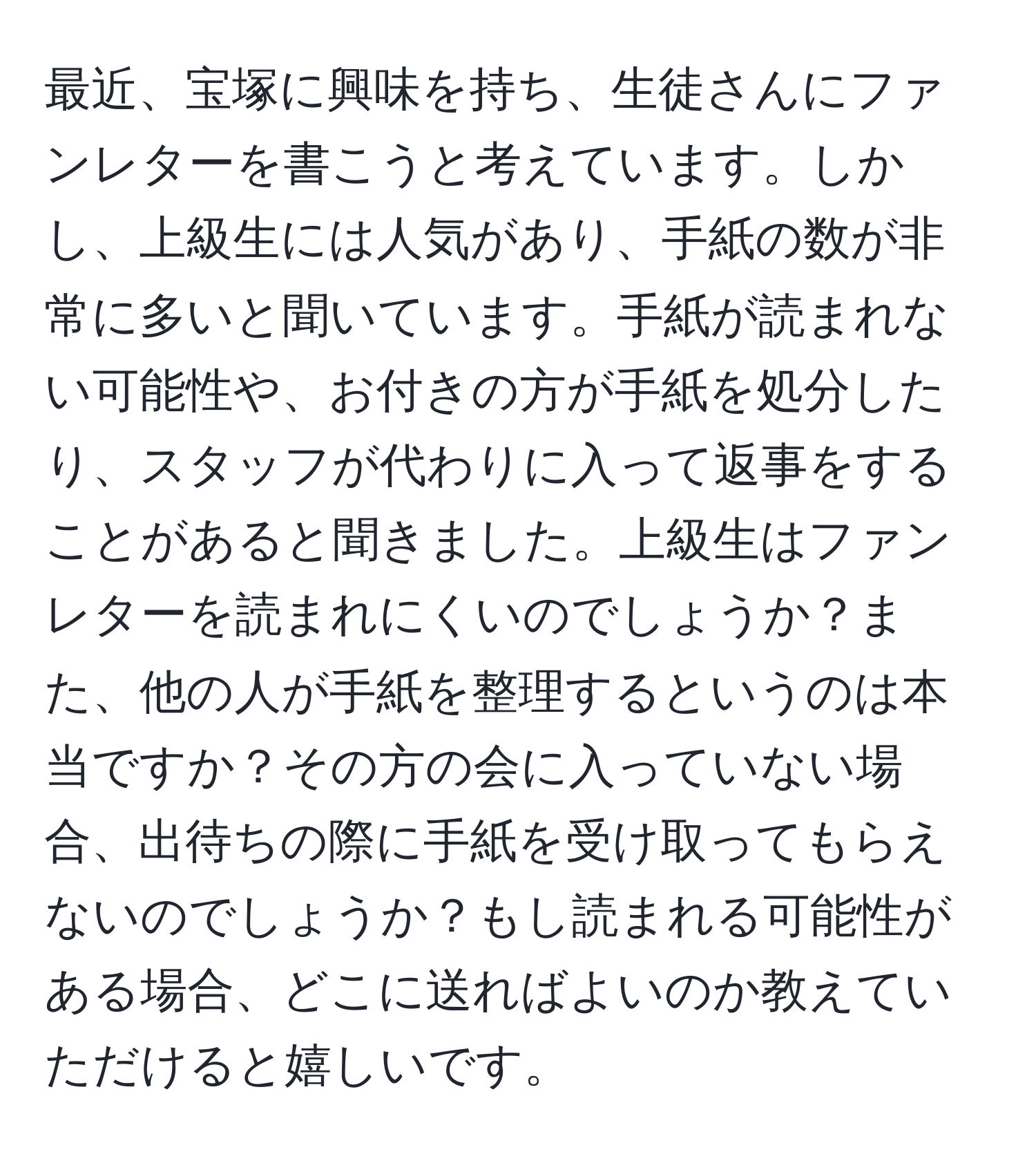 最近、宝塚に興味を持ち、生徒さんにファンレターを書こうと考えています。しかし、上級生には人気があり、手紙の数が非常に多いと聞いています。手紙が読まれない可能性や、お付きの方が手紙を処分したり、スタッフが代わりに入って返事をすることがあると聞きました。上級生はファンレターを読まれにくいのでしょうか？また、他の人が手紙を整理するというのは本当ですか？その方の会に入っていない場合、出待ちの際に手紙を受け取ってもらえないのでしょうか？もし読まれる可能性がある場合、どこに送ればよいのか教えていただけると嬉しいです。