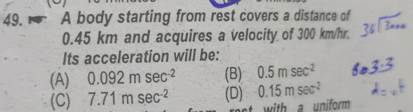 A body starting from rest covers a distance of
0.45 km and acquires a velocity of 300 km/hr.
Its acceleration will be:
(A) 0.092msec^(-2)
(B) 0.5msec^(-2)
(C) 7.71msec^(-2)
(D) 0.15msec^(-2)
with a uniform