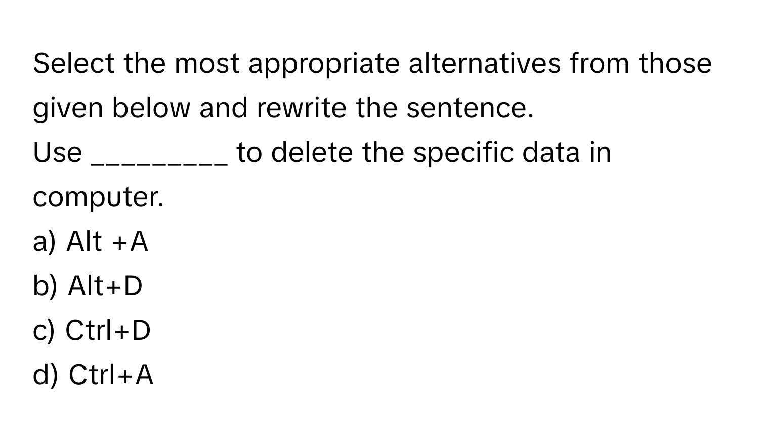 Select the most appropriate alternatives from those given below and rewrite the sentence.
Use _________ to delete the specific data in computer.
a) Alt +A
b) Alt+D
c) Ctrl+D
d) Ctrl+A