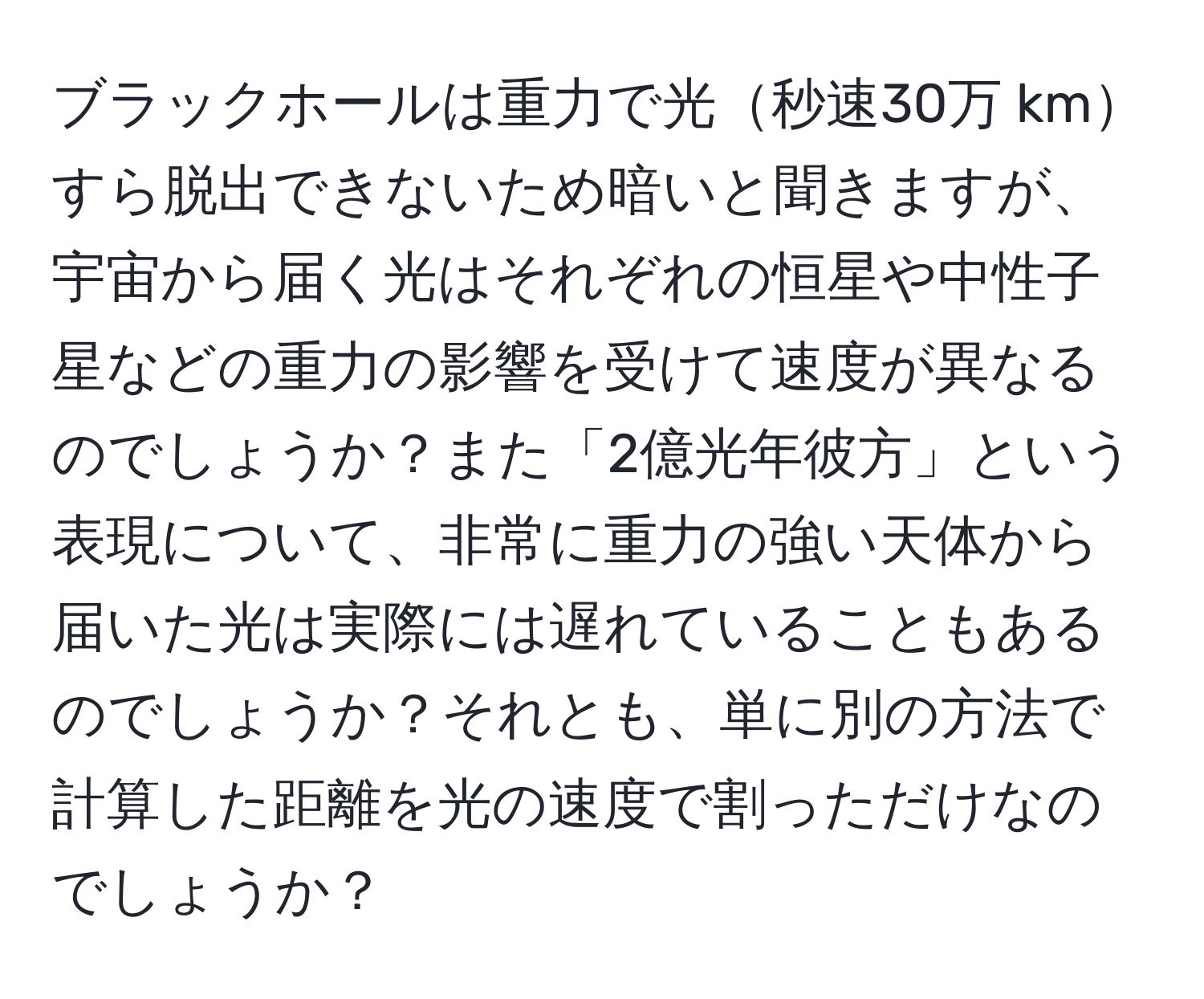 ブラックホールは重力で光秒速30万 kmすら脱出できないため暗いと聞きますが、宇宙から届く光はそれぞれの恒星や中性子星などの重力の影響を受けて速度が異なるのでしょうか？また「2億光年彼方」という表現について、非常に重力の強い天体から届いた光は実際には遅れていることもあるのでしょうか？それとも、単に別の方法で計算した距離を光の速度で割っただけなのでしょうか？