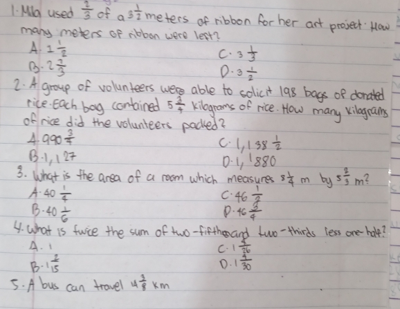Ma used  2/3  of a3 1/2  meters of ribbon for her art project Hlow
many meters of nbbon were leet?
A 1 1/2 
C. 3 1/3 
B. 2 7/3  3 1/2 
0.
2. A group of volunteers were able to solicit 198 bags of donated
rice. Each bag contained 5 3/4  kilograms of rice. How many kilegrans
of rice did the volunteers packed?
4 990 3/7 
C. 1,138 1/2 
B. 1, 127
0. 1, 1880
3. What is the area of a room which measures 8 1/4 m by 5 2/3 m L
A. 40 1/4  46 1/2 
C.
D.
B. 40 1/6  46 3/4 
4. what is fwice the sum of two-fifth and two-thirds less one halp?
A. 1 C. 1 5/26 
B. 1 2/15  1 4/30 
D.
5. A bus can travel 4 3/8 km