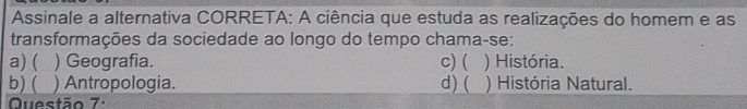 Assinale a alternativa CORRETA: A ciência que estuda as realizações do homem e as
transformações da sociedade ao longo do tempo chama-se:
a) ( ) Geografia. c) ( ) História.
b) ( ) Antropologia. d) ( ) História Natural.
Questão 7: