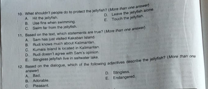 What shouldn't people do to protect the jellyfish? (More than one answer)
D. Leave the jellyfish alone.
A. Hit the jellyfish.
E. Touch the jellyfish.
B. Use fins when swimming.
C. Swim far from the jellyfish.
11. Based on the text, which statements are true? (More than one answer)
A. Sam has just visited Kakaban Island.
B. Rudi knows much about Kalimantan.
C. Kumala Island is located in Kalimantan.
D. Rudi doesn't agree with Sam's opinion.
E. Stingless jellyfish live in saltwater lake.
12. Based on the dialogue, which of the following adjectives describe the jellyfish? (More than one
answer)
A. Bad. D. Stingless.
B. Adorable. E. Endangered.
C. Pleasant.