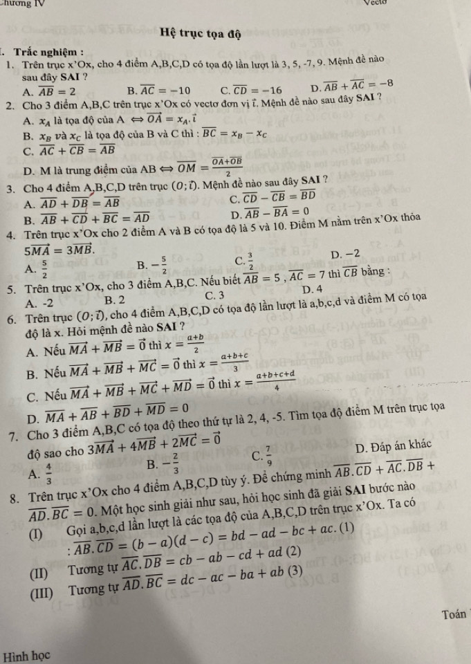 Chương IV
Hệ trục tọa độ
. Trắc nghiệm :
1. Trên trục x^,Ox k, cho 4 điểm A,B,C,D có tọa độ lần lượt là 3, 5, -7, 9. Mệnh đề nào
sau dây SAI ?
A. overline AB=2 B. overline AC=-10 C. overline CD=-16 D. overline AB+overline AC=-8
2. Cho 3 điểm A,B,C trên trục x'Ox có vectơ đơn vị ĩ. Mệnh đề nào sau dây SAI ?
A. x_A là tọa độ của ALongleftrightarrow vector OA=x_A.vector i
B. x_B và x_C là tọa độ của B và C thì : overline BC=x_B-x_C
C. overline AC+overline CB=overline AB
D. M là trung điểm của ABLongleftrightarrow overline OM=frac overline OA+overline OB2
3. Cho 4 điểm A,B,C,D trên trục (0;vector l) Mệnh đề nào sau đây SAI ?
A. overline AD+overline DB=overline AB
C. overline CD-overline CB=overline BD
B. overline AB+overline CD+overline BC=overline AD
D.
4. Trên trục x*Ox cho 2 điểm A và B có tọa độ là 5 và 10. Điểm M nằm trên overline AB-overline BA=0 x^,Ox thỏa
5vector MA=3vector MB.
A.  5/2  - 5/2  C.  3/2  D. -2
B.
5. Trên trục x^,Ox , cho 3 điểm A,B,C. Nếu biết overline AB=5,overline AC=7 thì overline CB bằng :
A. -2 B. 2 C. 3 D. 4
6. Trên trục (0;vector l) , cho 4 điểm A,B,C,D có tọa độ lần lượt là a,b,c,d và điểm M có tọa
độ là x. Hỏi mệnh đề nào SAI ?
A. Nếu vector MA+vector MB=vector 0 thì x= (a+b)/2 
B. Nếu vector MA+vector MB+vector MC=vector 0 thì x= (a+b+c)/3 
C. Nếu vector MA+vector MB+vector MC+vector MD=vector 0 thì x= (a+b+c+d)/4 
D. overline MA+overline AB+overline BD+overline MD=0
7. Cho 3 điểm A,B,C có tọa độ theo thứ tự là 2, 4, -5. Tìm tọa độ điểm M trên trục tọa
độ sao cho 3vector MA+4vector MB+2vector MC=vector 0
A.  4/3 
B. - 2/3  C.  7/9  D. Đáp án khác
8. Trên trục x’Ox cho 4 điểm A,B,C,D tùy ý. Đề chứng minh overline AB.overline CD+overline AC.overline DB+
overline AD.overline BC=0.Một học sinh giải như sau, hỏi học sinh đã giải SAI bước nào
(I) Gọi a,b,c,d lần lượt là các tọa độ của A,B,C,D trên trục x^,Ox. Ta có
: overline AB.overline CD=(b-a)(d-c)=bd-ad-bc+ac.. (1)
(II) Tương tự overline AC.overline DB=cb-ab-cd+ad(2)
(III) Tương tự overline AD.overline BC=dc-ac-ba+ab(3)
Toán
Hình học