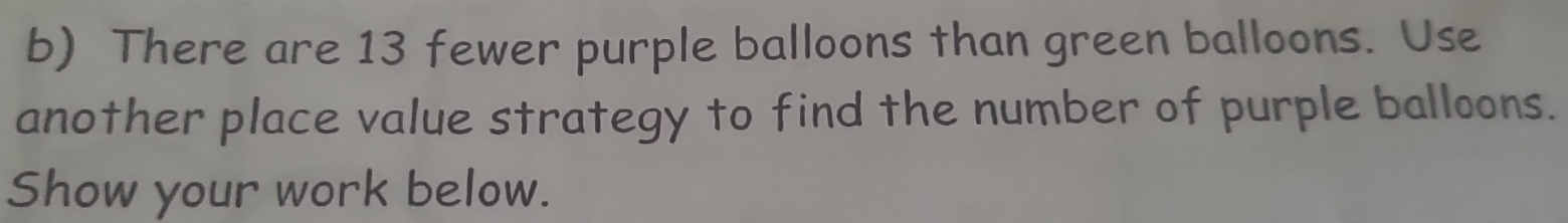 There are 13 fewer purple balloons than green balloons. Use 
another place value strategy to find the number of purple balloons. 
Show your work below.