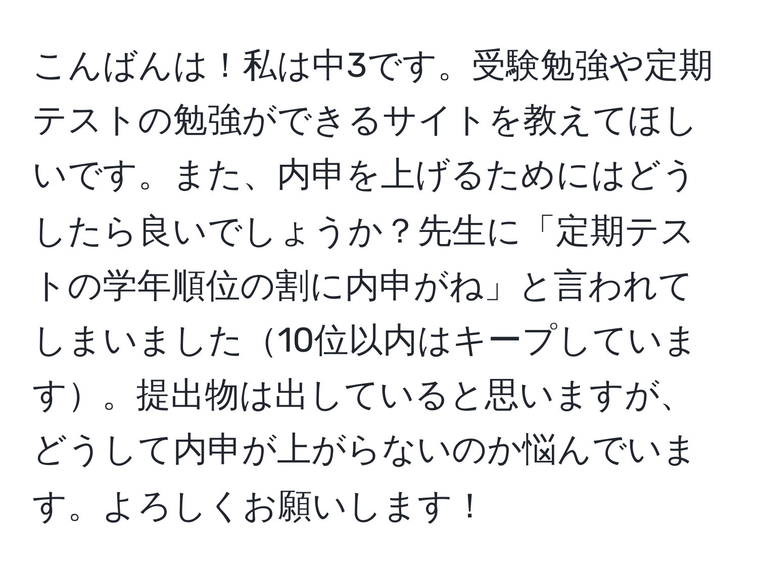 こんばんは！私は中3です。受験勉強や定期テストの勉強ができるサイトを教えてほしいです。また、内申を上げるためにはどうしたら良いでしょうか？先生に「定期テストの学年順位の割に内申がね」と言われてしまいました10位以内はキープしています。提出物は出していると思いますが、どうして内申が上がらないのか悩んでいます。よろしくお願いします！