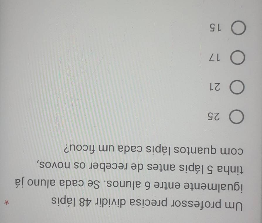 Um professor precisa dividir 48 lápis *
igualmente entre 6 alunos. Se cada aluno já
tinha 5 lápis antes de receber os novos,
com quantos lápis cada um ficou?
25
21
17
15