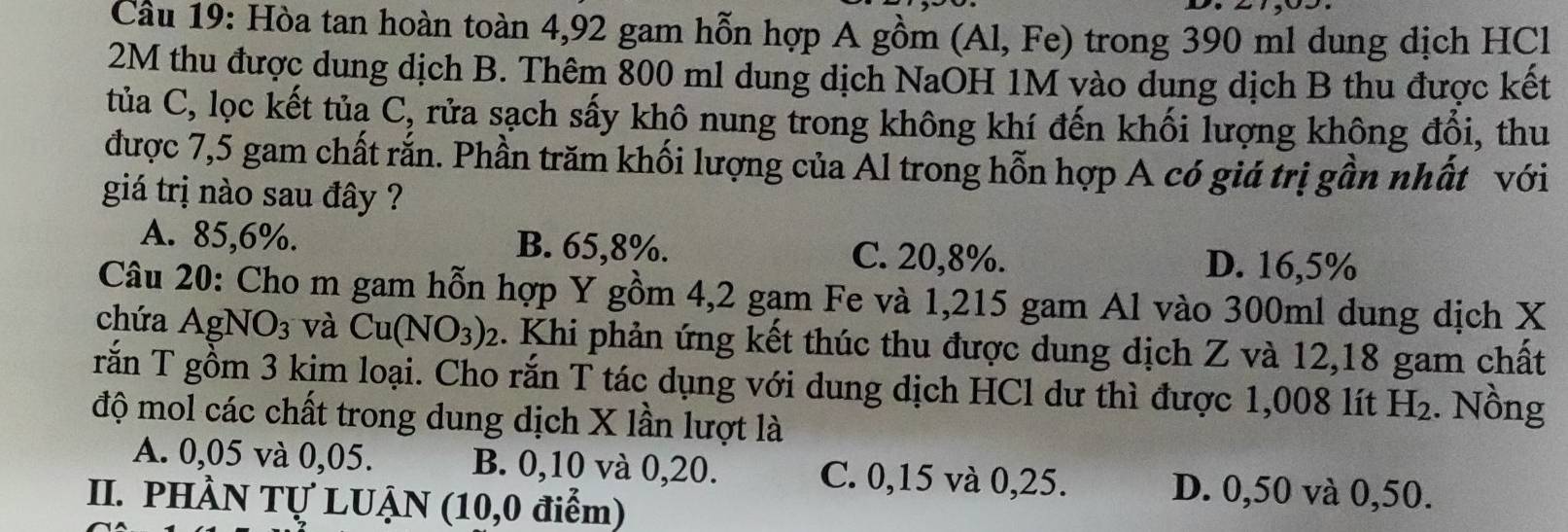 Cầu 19: Hòa tan hoàn toàn 4,92 gam hỗn hợp A gồm (Al, Fe) trong 390 ml dung dịch HCl
2M thu được dung dịch B. Thêm 800 ml dung dịch NaOH 1M vào dung dịch B thu được kết
tủa C, lọc kết tủa ( C, rửa sạch sấy khô nung trong không khí đến khối lượng không đổi, thu
được 7,5 gam chất rắn. Phần trăm khối lượng của Al trong hỗn hợp A có giá trị gần nhất với
giá trị nào sau đây ?
A. 85,6%. B. 65, 8%. C. 20, 8%. D. 16,5%
Câu 20: Cho m gam hỗn hợp Y gồm 4,2 gam Fe và 1,215 gam Al vào 300ml dung dịch X
chứa AgN O_3 và Cu(NO_3)_2. Khi phản ứng kết thúc thu được dung dịch Z và 12,18 gam chất
rắn T gồm 3 kim loại. Cho rắn T tác dụng với dung dịch HCl dư thì được 1,008 lít H₂. Nồng
độ mol các chất trong dung dịch X lần lượt là
A. 0,05 và 0,05. B. 0,10 và 0, 20. C. 0,15 và 0,25. D. 0,50 và 0,50.
II. PHÀN Tự LUẠN (10,0 điểm)