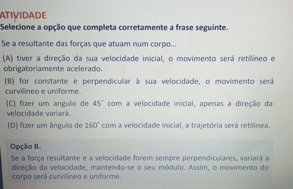 ATIVIDADE
Selecione a opção que completa corretamente a frase seguinte.
Se a resultante das forças que atuam num corpo...
(A) tiver a direção da sua velocidade inicial, o movimento será retilíneo e
obrigatoriamente acelerado.
(B) for constante e perpendicular à sua velocidade, o movimento será
curvilíneo e uniforme.
(C) fizer um angulo de 45° com a velocidade inicial, apenas a direção da
velocidade variará.
(D) fizer um ângulo de 160° com a velocidade inicial, a trajetória será retilínea.
Opção B.
Se a força resultante e a velocidade forem sempre perpendiculares, variará a
direção da velocidade, mantendo-se o seu módulo. Assim, o movimento do
corpo será curvilíneo e uniforme.