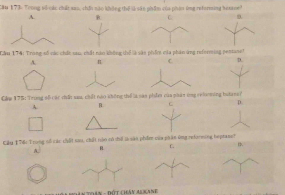 Trong số các chất sau, chất nào không thể là sản phẩm của phản ứng reforming hexane?
A.
B.
C.
D.
Cầu 174: Trong số các chất sau, chất nào không thể là sân phẩm của phản ứng reforming pentane?
A.
B.
C.
D.
Câu 175: Trong số các chất sau, chất nào không thể là sản phầm của phần ứng reforming butane?
A.
B.
C.
D.
Câu 176: Trong số các chất sau, chất nào có thể là sản phẩm của phản ứng reforming heptane?
A.
B.
C.
D.
Đán Toán - Đốt cháy Alkane