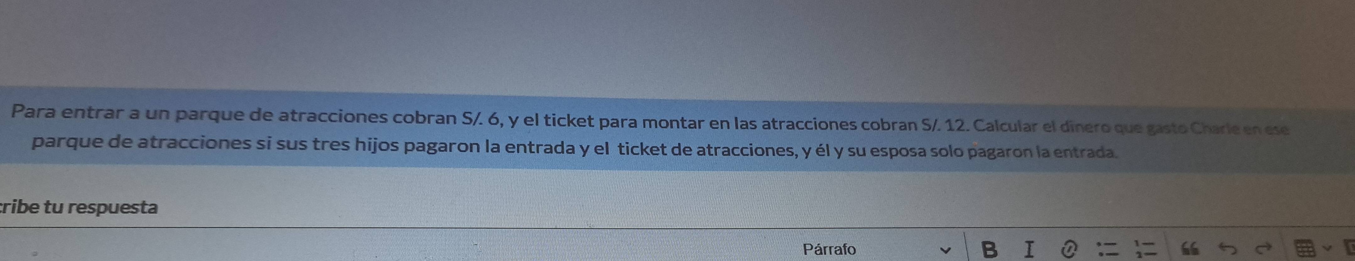 Para entrar a un parque de atracciones cobran S/. 6, y el ticket para montar en las atracciones cobran S/. 12. Calcular el dînero que gasto Charle en ese 
parque de atracciones si sus tres hijos pagaron la entrada y el ticket de atracciones, y él y su esposa solo pagaron la entrada. 
:ribe tu respuesta 
Párrafo