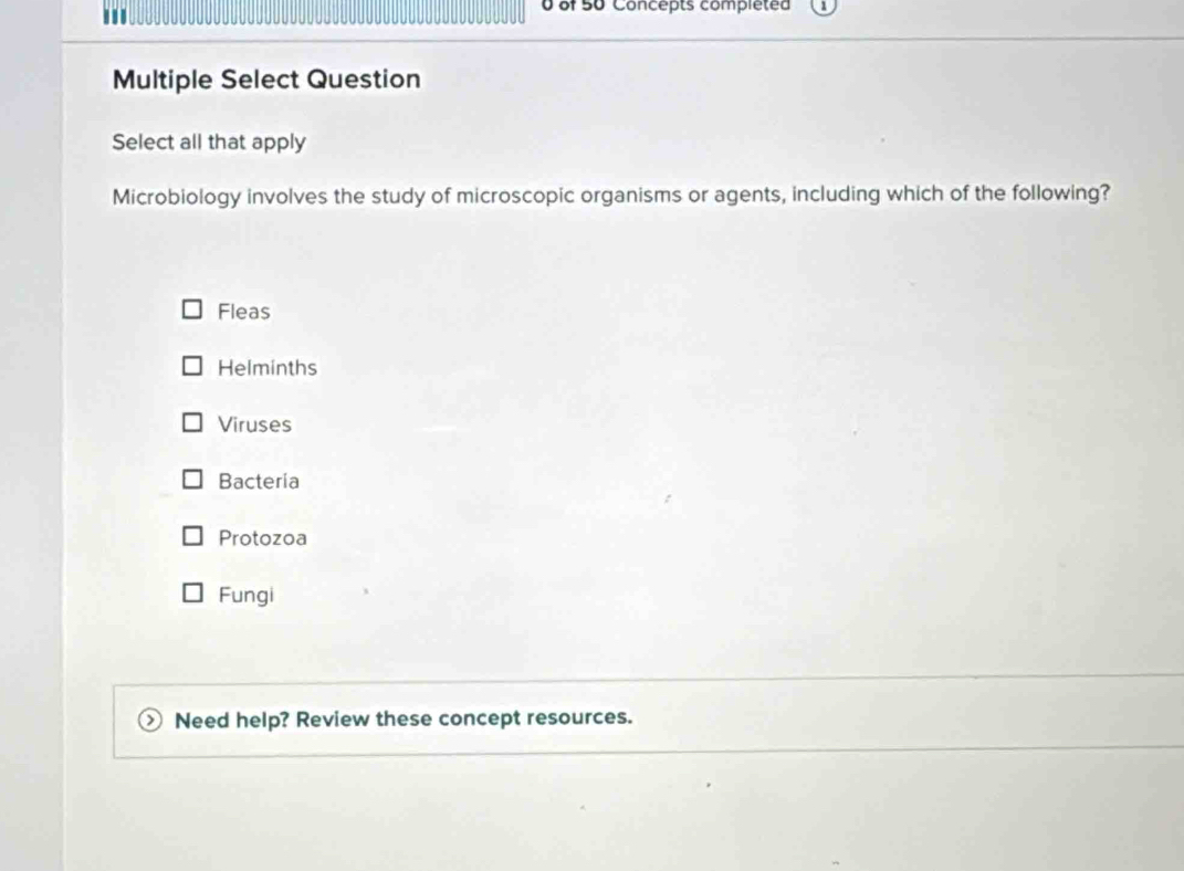 ''' 0 of 50 Concepts completed
Multiple Select Question
Select all that apply
Microbiology involves the study of microscopic organisms or agents, including which of the following?
Fleas
Helminths
Viruses
Bacteria
Protozoa
Fungi
Need help? Review these concept resources.