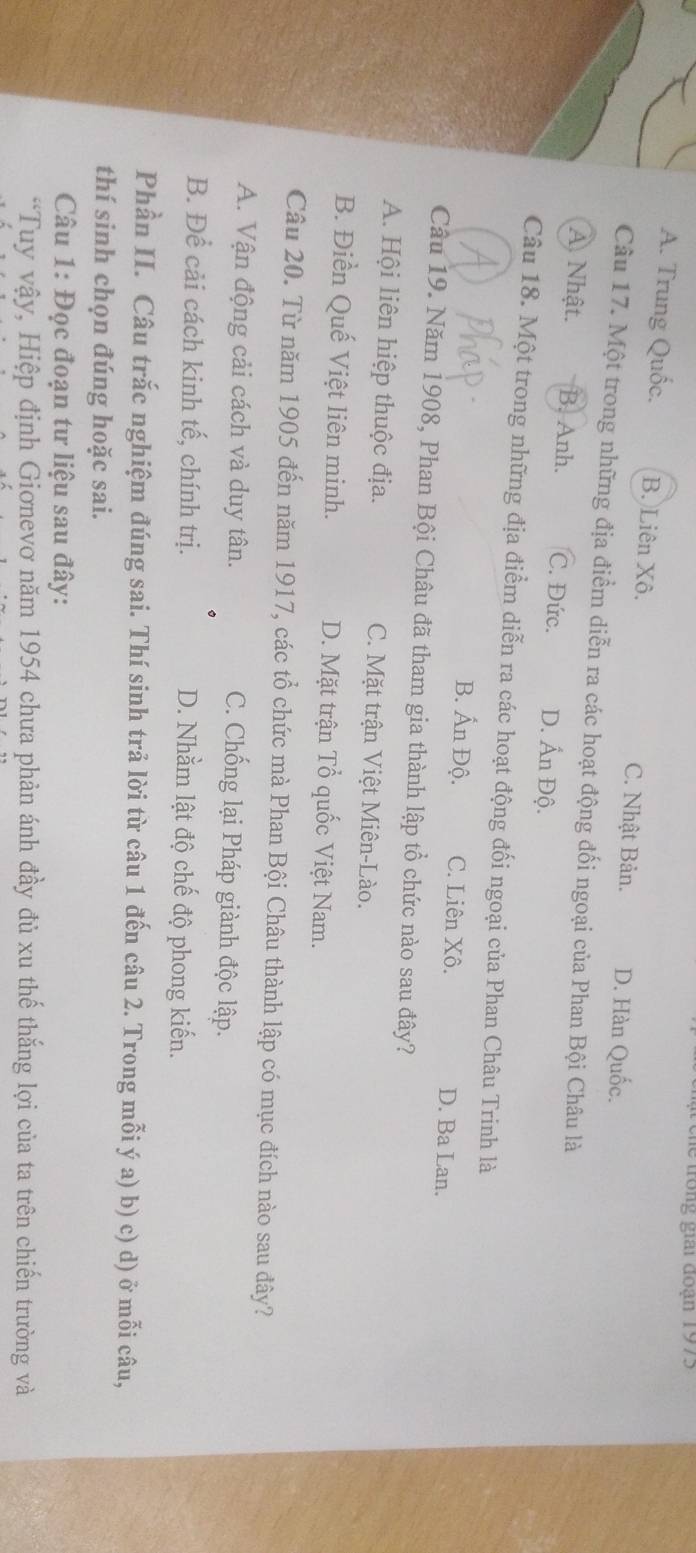 Chể trong giai đoạn 1975
A. Trung Quốc. B. Liên Xô. C. Nhật Bản. D. Hàn Quốc.
Câu 17. Một trong những địa điểm diễn ra các hoạt động đối ngoại của Phan Bội Châu là
A. Nhật. B. Anh. C. Đức. D. Ấn Độ.
Câu 18. Một trong những địa điểm diễn ra các hoạt động đối ngoại của Phan Châu Trinh là
B. Ấn Độ. C. Liên Xô. D. Ba Lan.
Câu 19. Năm 1908, Phan Bội Châu đã tham gia thành lập tổ chức nào sau đây?
A. Hội liên hiệp thuộc địa. C. Mặt trận Việt Miên-Lào.
B. Điền Quế Việt liên minh. D. Mặt trận Tổ quốc Việt Nam.
Câu 20. Từ năm 1905 đến năm 1917, các tổ chức mà Phan Bội Châu thành lập có mục đích nào sau đây?
A. Vận động cải cách và duy tân. C. Chống lại Pháp giành độc lập.
B. Để cải cách kinh tế, chính trị. D. Nhằm lật độ chế độ phong kiến.
Phần II. Câu trắc nghiệm đúng sai. Thí sinh trả lời từ câu 1 đến câu 2. Trong mỗi ý a) b) c) d) ở mỗi câu,
thí sinh chọn đúng hoặc sai.
Câu 1: Đọc đoạn tư liệu sau đây:
“Tuy vậy, Hiệp định Giơnevơ năm 1954 chưa phản ánh đầy đủ xu thế thắng lợi của ta trên chiến trường và
