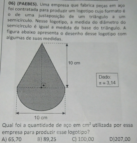 (PAEBES). Uma empresa que fabrica peças em aço
foi contratada para produzir um logotipo cujo formato é
o de uma justaposição de um triângulo a um
semicírculo. Nesse logotipo, a medida do diâmetro do
semicírculo é igual a medida da base do triângulo. A
figura abaixo apresenta o desenho desse logotipo com
algumas de suas medidas.
Dado:
π ≌ 3,14
Qual foi a quantidade de aço em cm^2 utilizada por essa
empresa para produzir esse logotipo?
A) 65,70 B) 89,25 C) 100,00 D) 207,00