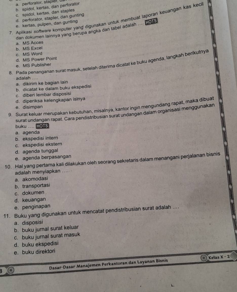 a. perforator, stapler, uar
b. spidol, kertas, dan perforator
c. spidol, kertas, dan staples
d. perforator, stapler, dan gunting
7. Aplikasi software komputer yang digunakan untuk membuat laporan keuangan kas keci
e. kertas, pulpen, dan gunting
dan dokumen lainnya yang berupa angka dan tabel adalah …. HOTS
a. MS Acces
b. MS Excel
c. MS Word
d. MS Power Point
8. Pada penanganan surat masuk, setelah diterima dicatat ke buku agenda, langkah berikutnya
e. MS Publisher
- adalah ....
a. dikirim ke bagian lain
b. dicatat ke dalam buku ekspedisi
c. diberi lembar disposisi
d. diperiksa kelengkapan isinya
e. disimpan
9. Surat keluar merupakan kebutuhan, misalnya, kantor ingin mengundang rapat, maka dibuat
surat undangan rapat. Cara pendistribusian surat undangan dalam organisasi menggunakan
buku .... HOTS
a. agenda
b. ekspedisi intern
c. ekspedisi ekstern
d. agenda tunggal
e. agenda berpasangan
10. Hal yang pertama kali dilakukan oleh seorang sekretaris dalam menangani perjalanan bisnis
adalah menyiapkan ....
a. akomodasi
b. transportasi
c. dokumen
d. keuangan
e. penginapan
11. Buku yang digunakan untuk mencatat pendistribusian surat adalah ....
a. disposisi
b. buku jurnal surat keluar
c. buku jurnal surat masuk
d. buku ekspedisi
e. buku direktori
Kelas x-2
B Dasar-Dasar Manajemen Perkantoran dan Layanan Bisnis