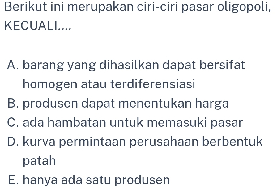 Berikut ini merupakan ciri-ciri pasar oligopoli,
KECUALI....
A. barang yang dihasilkan dapat bersifat
homogen atau terdiferensiasi
B. produsen dapat menentukan harga
C. ada hambatan untuk memasuki pasar
D. kurva permintaan perusahaan berbentuk
patah
E. hanya ada satu produsen