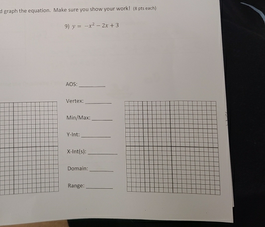 graph the equation. Make sure you show your work! (8 pts each) 
9) y=-x^2-2x+3
AOS:_ 
Vertex:_ 
Min/Max:_
Y -Int:_
X -lnt(s):_ 
_ 
Domain: 
Range:_