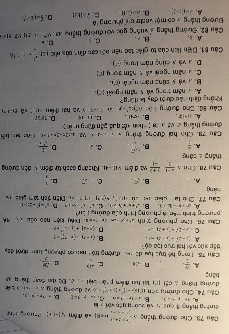 Cho đường thẳng △: beginarrayl x=2+3t y=-1+tendarray. (t∈ R) và điễm M(-1;6). Phương trình
đường thẳng đi qua м và vuông góc với △ la
A. 3x-y+9=0. B. x+3y-17=0 C. 3x+y-3=0. D. x-3y+19=0.
Câu 74. Cho đường tròn (c) (x-1)^2+(y+3)^2=10 và đường thẳng △ :x+y+1=0 biết
đường thẳng △ cdot at (C) tại hai điểm phân biệt A, β. Độ dài đoạn thẳng AB
bàng
A.  19/2 .  sqrt(19)/2 . D.  sqrt(38)/2 .
B. sqrt(38). C.
Câu 75. Trong hệ trục tọa độ oâ, đường tròn nào có phương trình dưới đây
tiếp xúc với hai trục tọa độ?
A. (x-2)^2+(y-2)^2=1. B. (x-2)^2+(y+2)^2=2.
C. (x+2)^2+(y+2)^2=4. D. (x+2)^2+(y-2)^2=8.
Câu 76. Cho phương trình x^2+y^2+ax+by+2c=0. Điều kiện nào của a,b,c đễ
phương trình trên là phương trình của đường tròn?
A. a^2+b^2-8c>0. B. a^2+b^2+2c>0. C. a^2+b^2+8c>0 D. a^2+b^2-2c>0.
Câu 77. Cho tam giác ABC có A(1;2),B(2;3),C(-3;-4).  Diện tích tam giác ABC
bàng
A. 1. B. sqrt(2). C. 1+sqrt(2). D.  3/2 .
Câu 78. Cho △ : (x-1)/2 = (y+3)/-1  và điểm N(1;-4). Khoảng cách từ điểm π đến đường
thẳng △ bang
A.  2/5 ·  2sqrt(5)/5 . C. 2. D.  2/sqrt(17) .
B.
Câu 79. Cho hai đường thẳng d_1:x-y-2=0 và d_2:2x+3y+3=0. Góc tạo bởi
đường thẳng và d_2 là ( chọn kết quả gần đúng nhất )
A. 11°19'. B. 78°41'. C. 101°19'. D. 78°31'.
Câu 80. Cho đường tròn (C):x^2+y^2-4x+2y-7=0 và hai điểm A(1;1) và B(-1:2)
Khẳng định nào dưới đây là đúng?
A. A nằm trong và в nằm ngoài (C).
B.  νà в cùng nằm ngoài (C).
C. 4 nằm ngoài và β nằm trong (C).
D. ऋ νà в cùng nằm trong (C).
Câu 81. Diện tích của tứ giác tạo nên bởi các đỉnh của elip (E): x^2/4 +y^2=1 là
A. 8. B. 4 . C. 2 .
D. 6 .
Câu 82. Đường thẳng   vuông góc với đường thẳng AB, với A(-2:1) và B(4:3
4
Đường thẳng △ co một vectơ chỉ phương là
A. vector c=(1;-3). B. vector a=(3;1). C. vector d=(1;3). D. vector b=(3;-1).