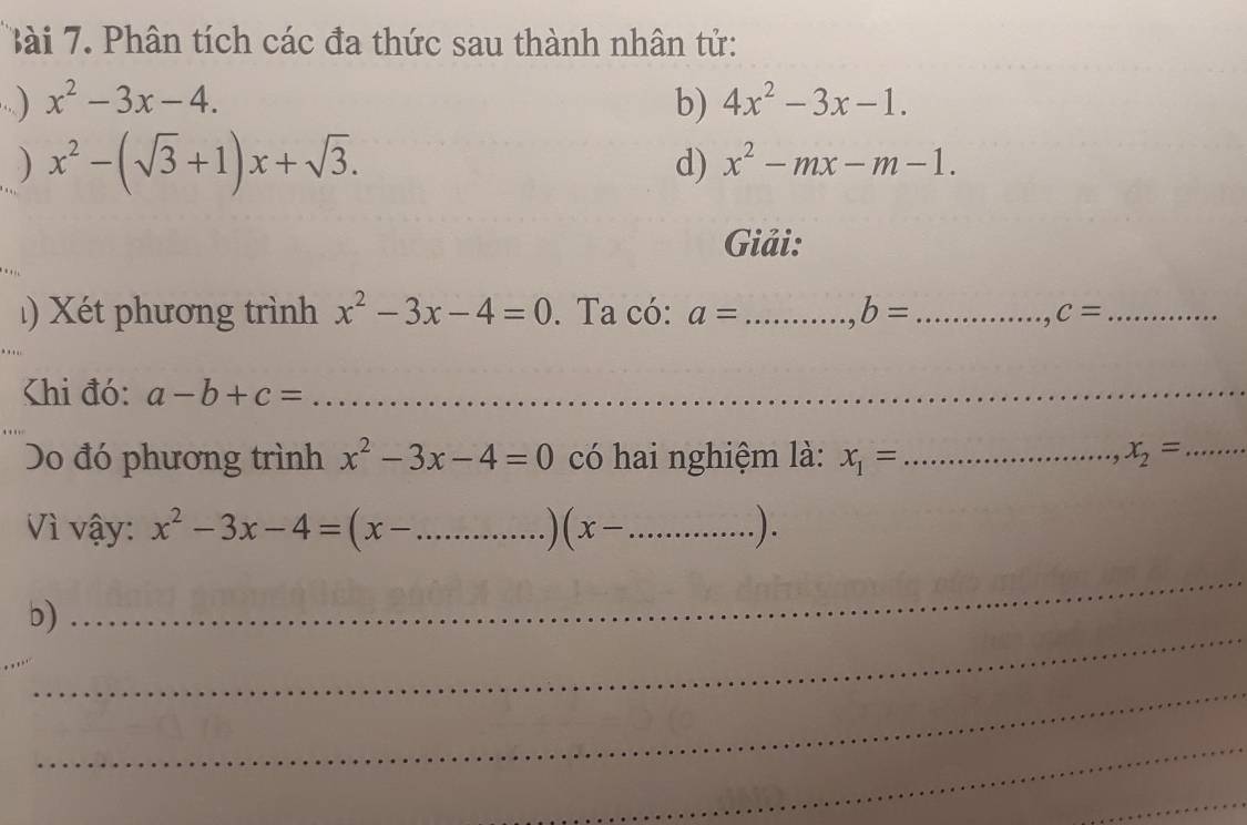 Phân tích các đa thức sau thành nhân tử: 
..) x^2-3x-4. b) 4x^2-3x-1. 
) x^2-(sqrt(3)+1)x+sqrt(3). 
d) x^2-mx-m-1. 
Giải: 
Xé t phương trình x^2-3x-4=0. Ta có: a= _, b= _ c= _ 
Khi đó: a-b+c= _ 
Do đó phương trình x^2-3x-4=0 có hai nghiệm là: x_1= _ x_2= _ 
Vì vậy: x^2-3x-4=(x- _  (x- _  ). 
_ 
_ 
b) 
_ 
_ 
_