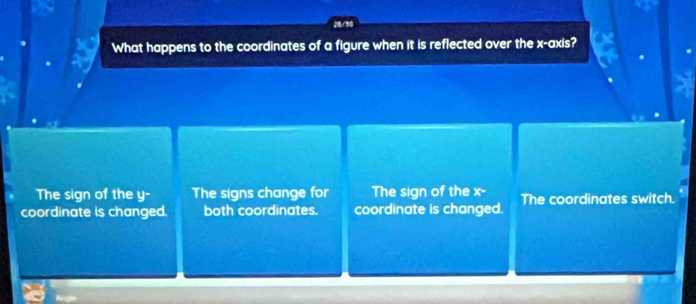 20/30
What happens to the coordinates of a figure when it is reflected over the x-axis?
The sign of the y - The signs change for The sign of the -5.
coordinate is changed. both coordinates. coordinate is changed. The coordinates switch.