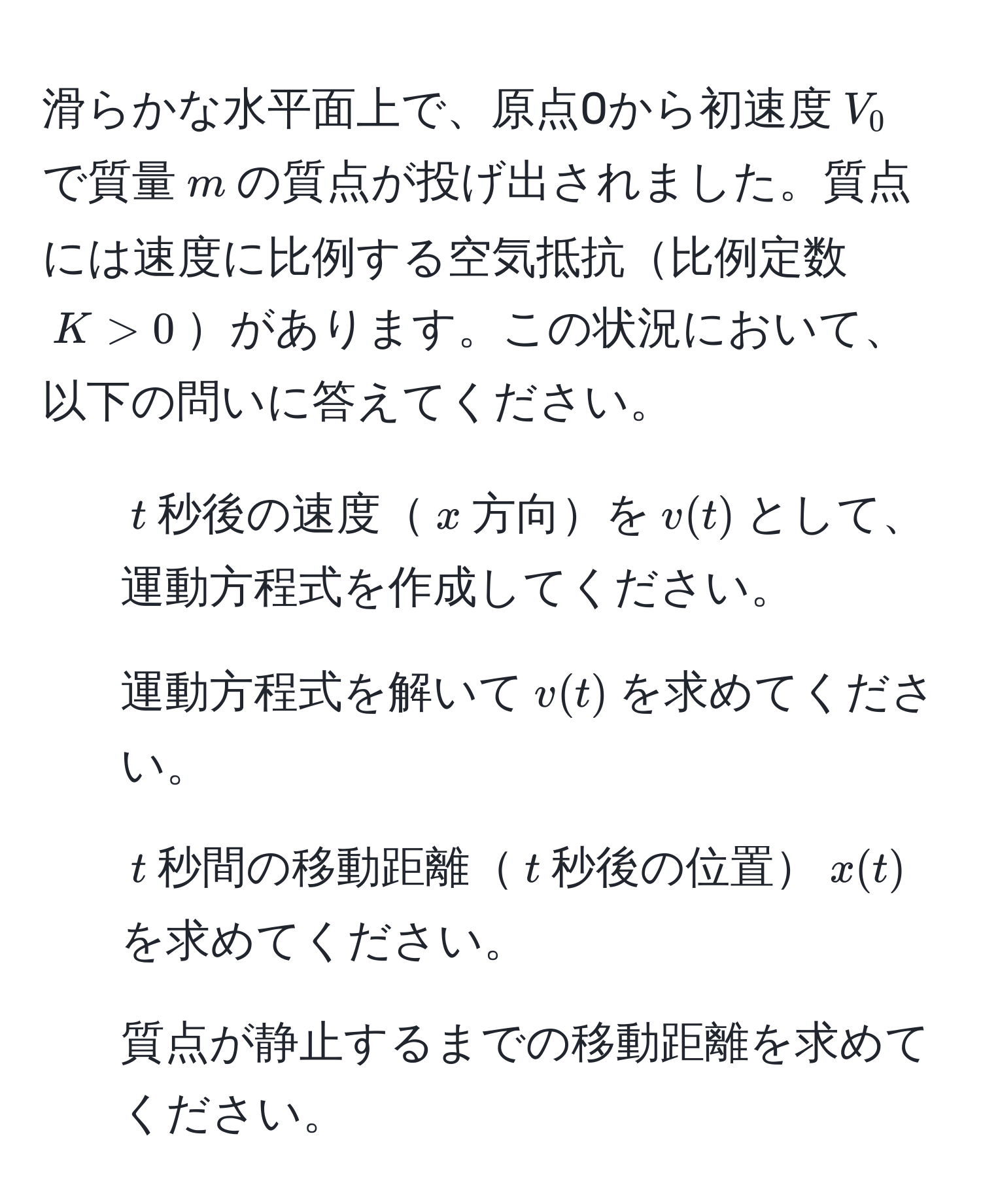 滑らかな水平面上で、原点0から初速度$V_0$で質量$m$の質点が投げ出されました。質点には速度に比例する空気抵抗比例定数$K > 0$があります。この状況において、以下の問いに答えてください。
1. $t$秒後の速度$x$方向を$v(t)$として、運動方程式を作成してください。
2. 運動方程式を解いて$v(t)$を求めてください。
3. $t$秒間の移動距離$t$秒後の位置$x(t)$を求めてください。
4. 質点が静止するまでの移動距離を求めてください。