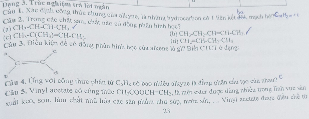 Dạng 3. Trăc nghiệm trả lời ngắn
Câu 1, Xác định công thức chung của alkyne, là những hydrocarbon có 1 liên kết đôi, mạch hỏ? CnH₂zn+2
Câu 2. Trong các chất sau, chất nào có đồng phân hình học?
(a) CH_3-CH-CH-CH_3.
(c) CH_3-C(CH_3)=CH-CH_3.
(b) CH_3-CH_2-CH=CH-CH_3.
(d) CH_2=CH-CH_2-CH_3. 
Câu 3. Điều kiện để có đồng phân hình học của alkene là gì? Biết CTCT ở dạng:
Câu 4. Ứng với công thức phân tử C_5H_8 có bao nhiêu alkyne là đồng phân cấu tạo của nhau? C
Câu 5. Vinyl acetate có công thức CH_3COOCH=CH_2 , là một ester được dùng nhiều trong lĩnh vực sản
xuất keo, sơn, làm chất nhũ hóa các sản phẩm như súp, nước sốt, ... Vinyl acetate được điều chế từ
23