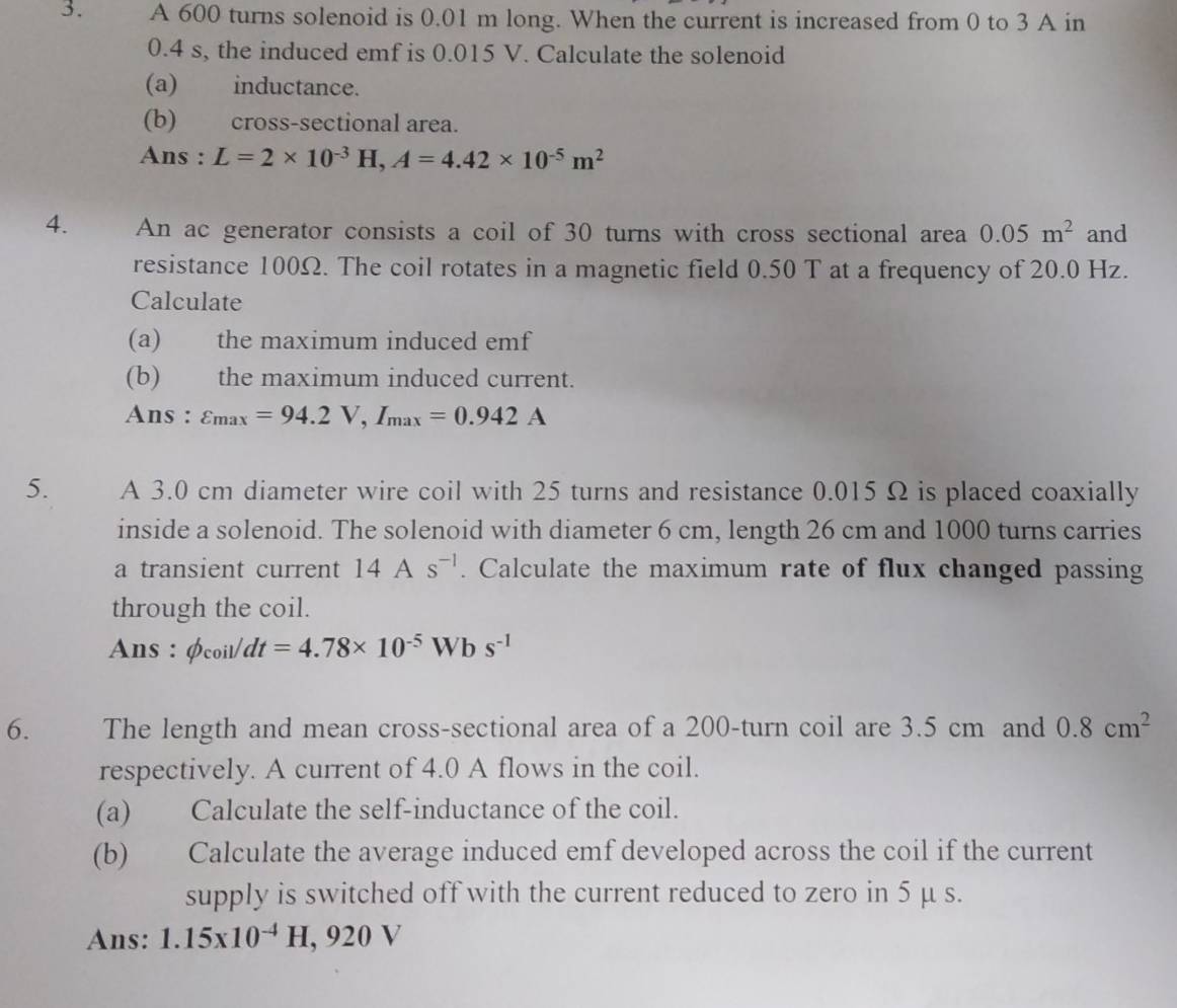 A 600 turns solenoid is 0.01 m long. When the current is increased from 0 to 3 A in
0.4 s, the induced emf is 0.015 V. Calculate the solenoid 
(a) inductance. 
(b) cross-sectional area. 
Ans : L=2* 10^(-3)H, A=4.42* 10^(-5)m^2
4. An ac generator consists a coil of 30 turns with cross sectional area 0.05m^2 and 
resistance 100Ω. The coil rotates in a magnetic field 0.50 T at a frequency of 20.0 Hz. 
Calculate 
(a) the maximum induced emf 
(b) the maximum induced current. 
Ans : varepsilon _max=94.2V, I_max=0.942A
5. A 3.0 cm diameter wire coil with 25 turns and resistance 0.015 Ω is placed coaxially 
inside a solenoid. The solenoid with diameter 6 cm, length 26 cm and 1000 turns carries 
a transient current 14As^(-1). Calculate the maximum rate of flux changed passing 
through the coil. 
Ans : phi _coil/dt=4.78* 10^(-5)W bs^(-1)
6. The length and mean cross-sectional area of a 200 -turn coil are 3.5 cm and 0.8cm^2
respectively. A current of 4.0 A flows in the coil. 
(a) Calculate the self-inductance of the coil. 
(b) Calculate the average induced emf developed across the coil if the current 
supply is switched off with the current reduced to zero in 5 μ s. 
Ans: 1.15x10^(-4)H, 920V