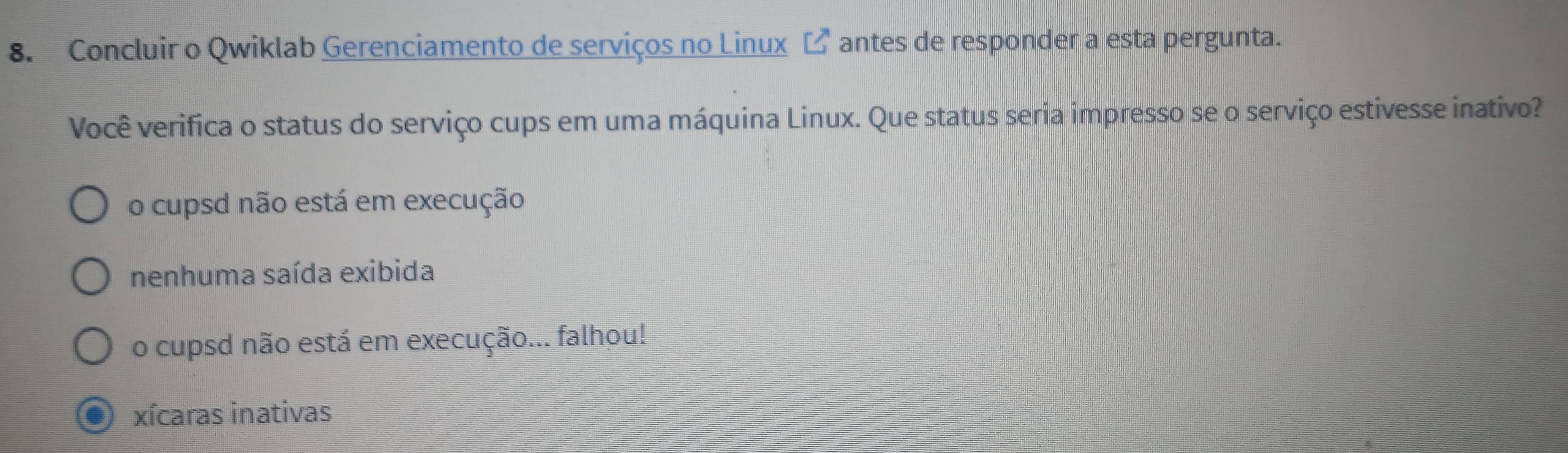 Concluir o Qwiklab Gerenciamento de serviços no Linux 〔 antes de responder a esta pergunta.
Você verifica o status do serviço cups em uma máquina Linux. Que status seria impresso se o serviço estivesse inativo?
o cupsd não está em execução
nenhuma saída exibida
o cupsd não está em execução... falhou!
xícaras inativas