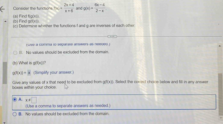 Consider the functions f(x)= (2x+4)/x+6  and g(x)= (6x-4)/2-x . 
(a) Find f(g(x)). 
(b) Find g(f(x)). 
(c) Determine whether the functions f and g are inverses of each other.
(Use a comma to separate answers as needed.)
B. No values should be excluded from the domain.
(b) What is g(f(x)) ?
g(f(x))=x (Simplify your answer.)
Give any values of x that need to be excluded from g(f(x)). Select the correct choice below and fill in any answer
boxes within your choice.
A. x!= □
(Use a comma to separate answers as needed.)
B. No values should be excluded from the domain.