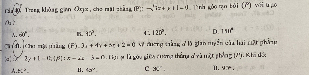 Trong không gian Oxyz , cho mặt phẳng (P): -sqrt(3)x+y+1=0. Tính góc tạo bởi (P) với trục
Ox ?
A. 60°. B. 30^0. C. 120^0. D. 150^0. 
Câu 41. Cho mặt phẳng (P): 3x+4y+5z+2=0 và đường thẳng d là giao tuyến của hai mặt phẳng
(α): x-2y+1=0;(β): x-2z-3=0. Gọi φ là góc giữa đường thẳng ở và mặt phẳng (P). Khi đó:
A. 60°. B. 45°. C. 30°. D. 90°.