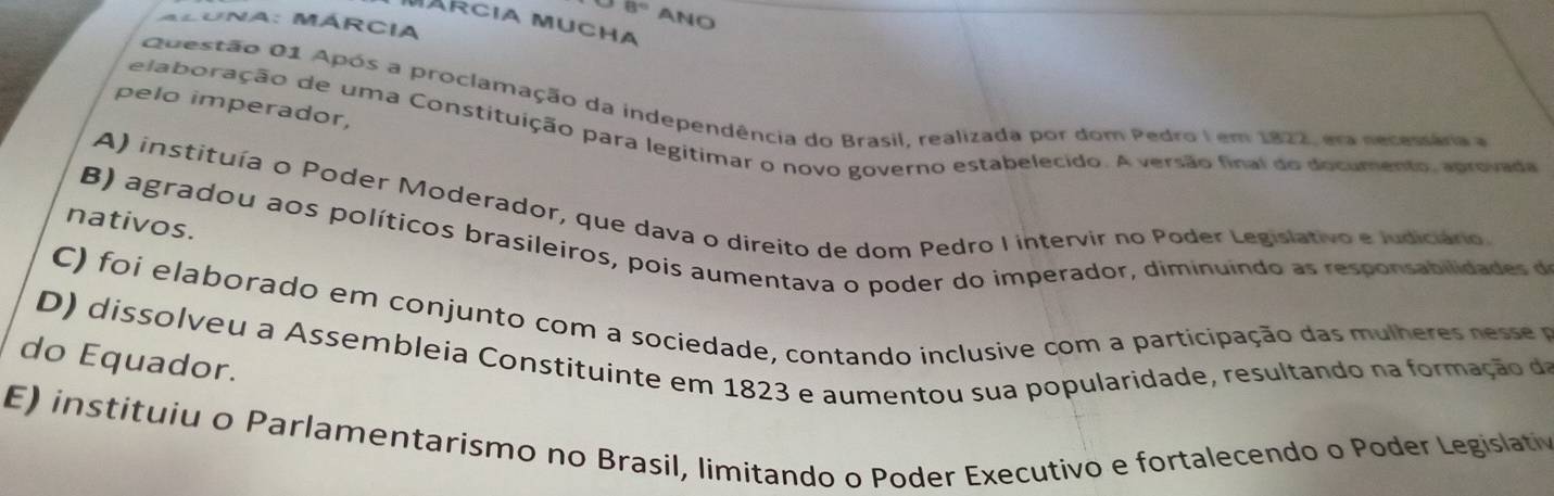 8° ANO
MaRcia Mucha
ALuna: MÁRcia
Questão 01 Após a proclamação da independência do Brasil, realizada por dom Pedro I em 1822, era necessára e
pelo imperador,
e a bo ração de uma Constituição para legitimar o novo governo estabelecido. A versão final do documento, aprovada
A) instituía o Poder Moderador, que dava o direito de dom Pedro I intervir no Poder Legislativo e Judiciário
nativos.
B) agradou aos políticos brasileiros, pois aumentava o poder do imperador, diminuindo as responsabilidades d
C foi elaborado em conjunto com a sociedade, contando inclusive com a participação das mulheres ness 
do Equador. D) dissolveu a Assembleia Constituinte em 1823 e aumentou sua popularidade, resultando na formação d
E) instituiu o Parlamentarismo no Brasil, limitando o Poder Executivo e fortalecendo o Poder Legislativ